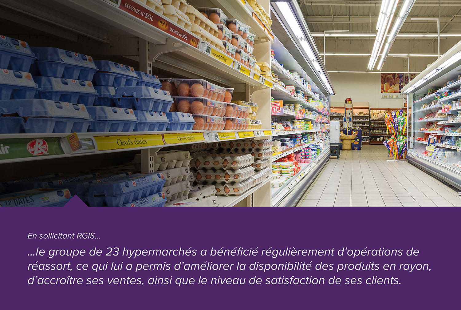 En sollicitant RGIS, le groupe de 23 hypermarchés a bénéficié régulièrement d'abérations de réassort, ce qui lui a permis d'améliorer la disponibilité des produits en rayon, d'accroître ses ventes, ainsi que le niveau de satisfaction des ses clients